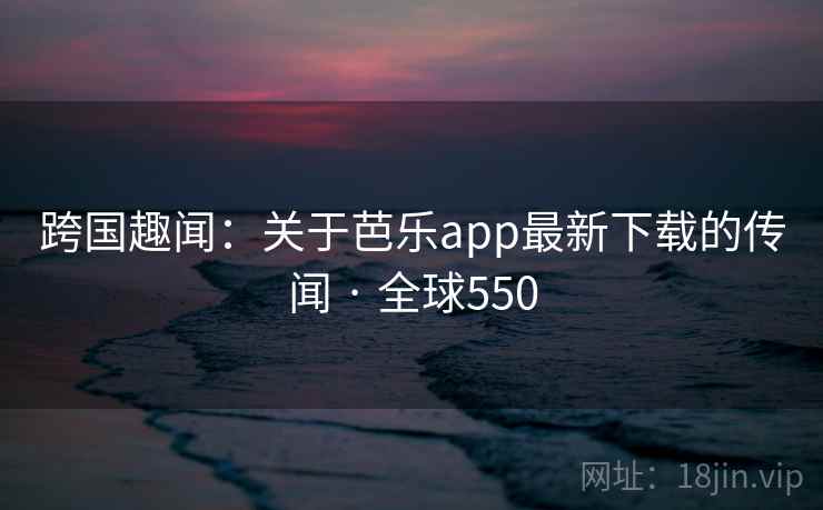 跨国趣闻：关于芭乐app最新下载的传闻 · 全球550