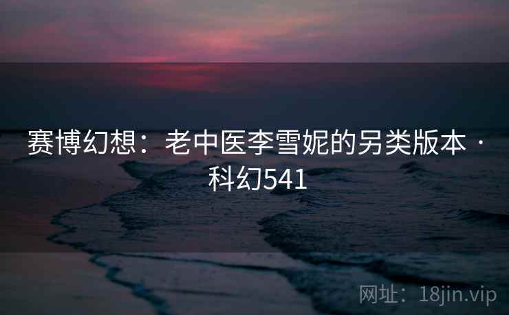 赛博幻想：老中医李雪妮的另类版本 · 科幻541