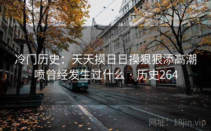 冷门历史:天天摸日日摸狠狠添高潮喷曾经发生过什么 · 历史264 冷门历史:天天摸日日摸狠狠添高潮喷曾经发生过什么 · 历史264