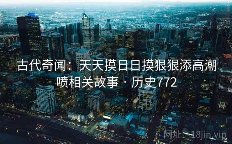古代奇闻:天天摸日日摸狠狠添高潮喷相关故事 · 历史772 古代奇闻:天天摸日日摸狠狠添高潮喷相关故事 · 历史772