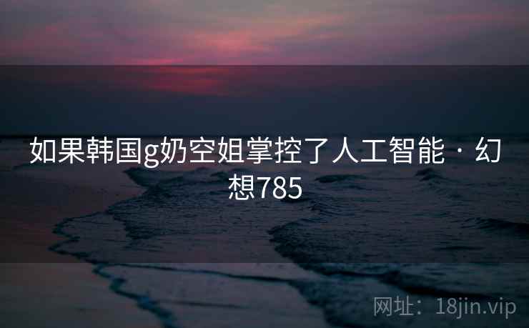 如果韩国g奶空姐掌控了人工智能 · 幻想785