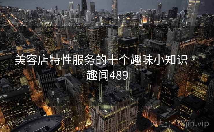 美容店特性服务的十个趣味小知识 · 趣闻489 美容店特性服务的十个趣味小知识 · 趣闻489